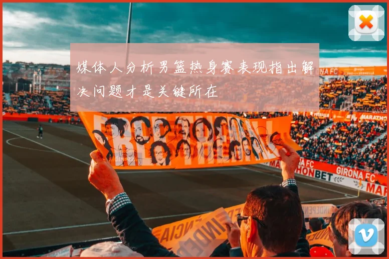 媒体人分析男篮热身赛表现指出解决问题才是关键所在