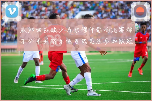 瓜帅回应缺少马尔穆什影响比赛称不公平并暗示他可能无法参加欧冠