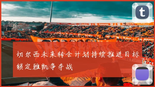 切尔西未来转会计划持续推进目标锁定雅凯争夺战
