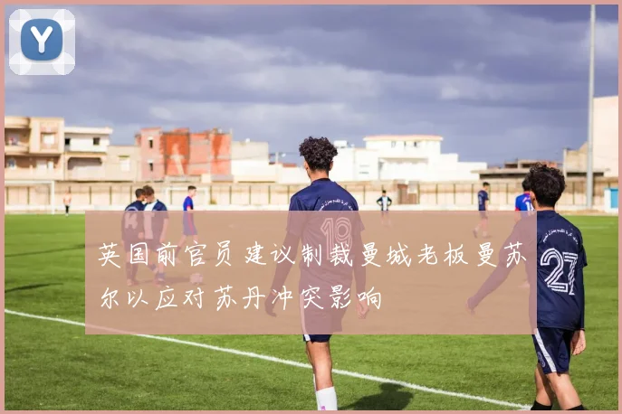 英国前官员建议制裁曼城老板曼苏尔以应对苏丹冲突影响