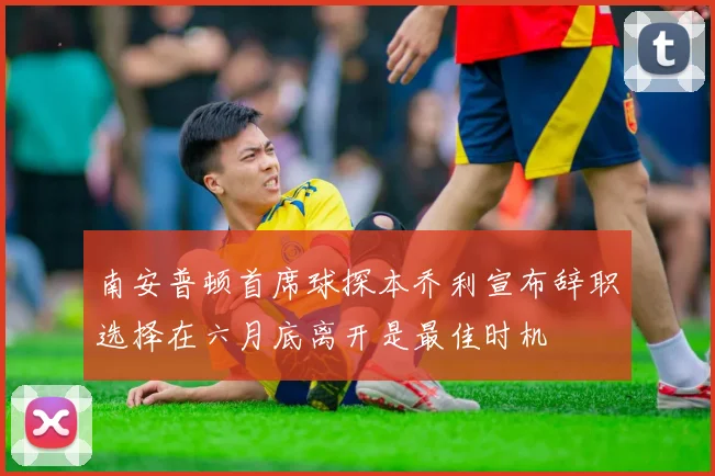 南安普顿首席球探本乔利宣布辞职选择在六月底离开是最佳时机
