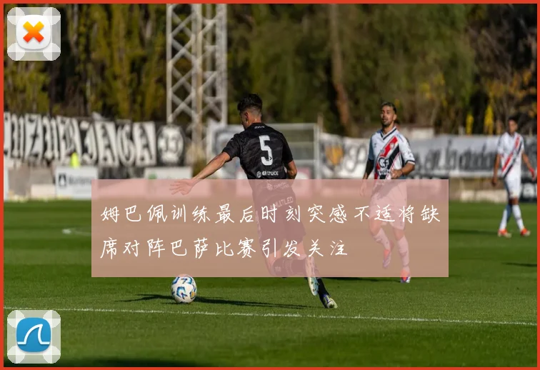 姆巴佩训练最后时刻突感不适将缺席对阵巴萨比赛引发关注