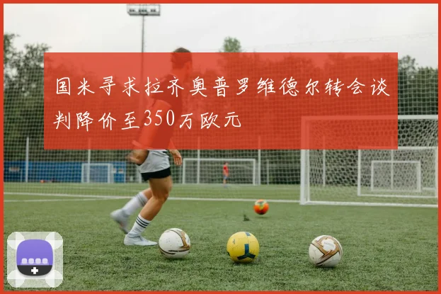 国米寻求拉齐奥普罗维德尔转会谈判降价至350万欧元