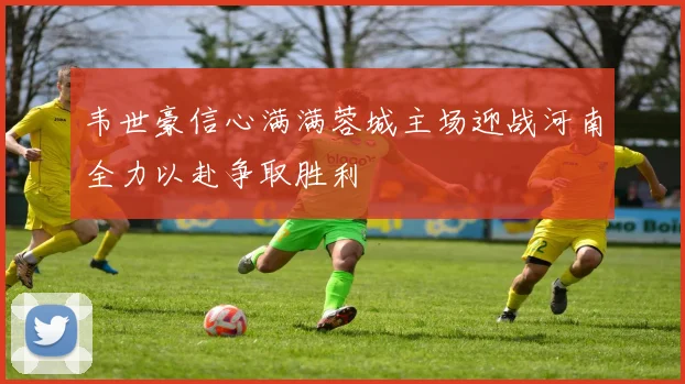 韦世豪信心满满蓉城主场迎战河南全力以赴争取胜利