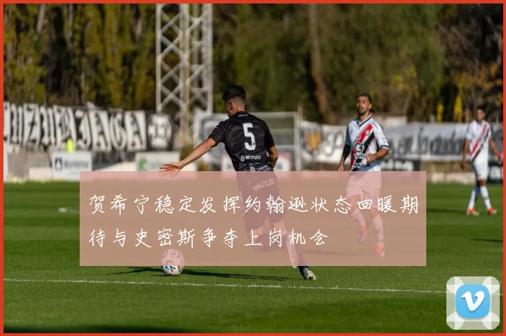 贺希宁稳定发挥约翰逊状态回暖期待与史密斯争夺上岗机会