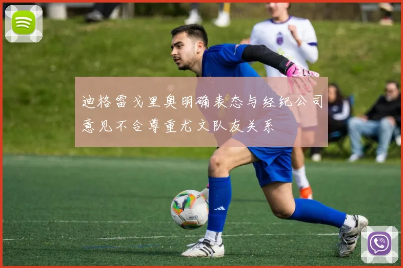 迪格雷戈里奥明确表态与经纪公司意见不合尊重尤文队友关系