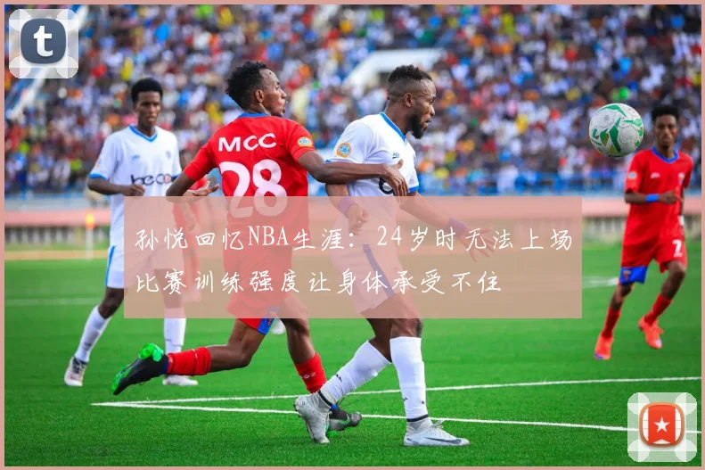 孙悦回忆NBA生涯：24岁时无法上场比赛训练强度让身体承受不住