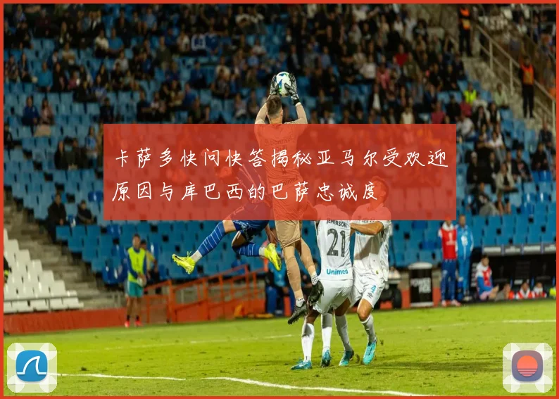 卡萨多快问快答揭秘亚马尔受欢迎原因与库巴西的巴萨忠诚度