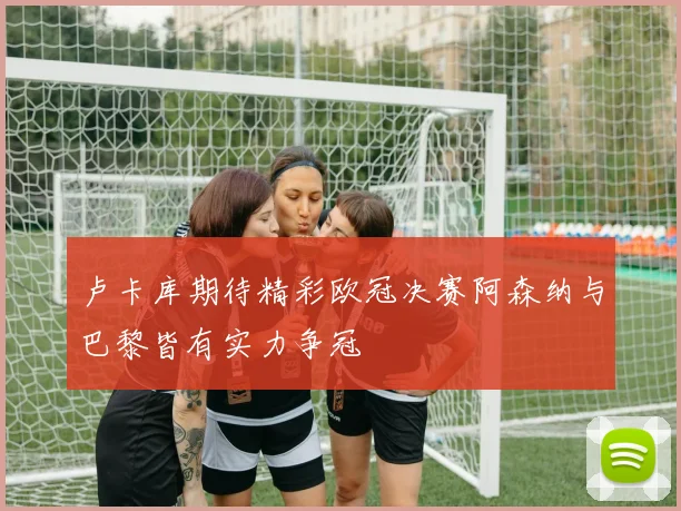 卢卡库期待精彩欧冠决赛阿森纳与巴黎皆有实力争冠
