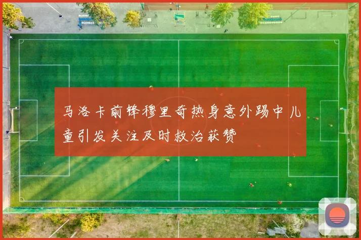 马洛卡前锋穆里奇热身意外踢中儿童引发关注及时救治获赞