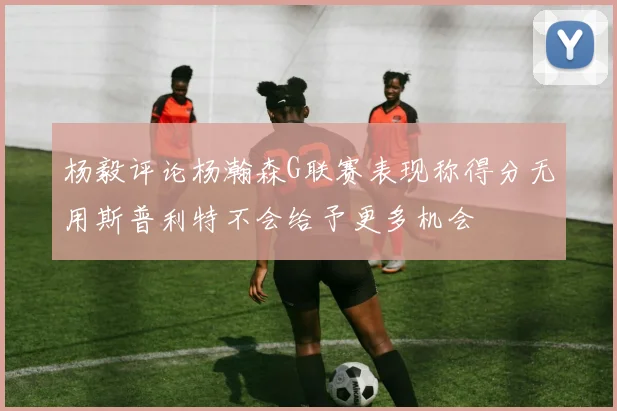 杨毅评论杨瀚森G联赛表现称得分无用斯普利特不会给予更多机会