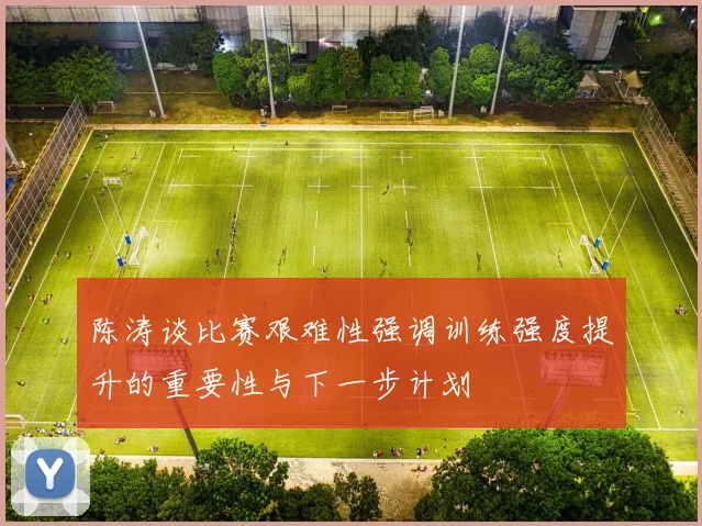 陈涛谈比赛艰难性强调训练强度提升的重要性与下一步计划