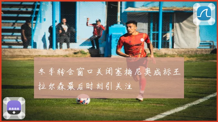冬季转会窗口关闭塞梅尼奥成标王拉尔森最后时刻引关注