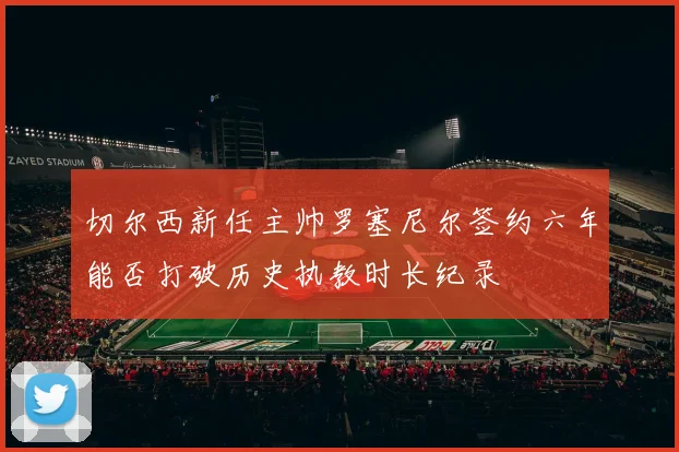 切尔西新任主帅罗塞尼尔签约六年能否打破历史执教时长纪录