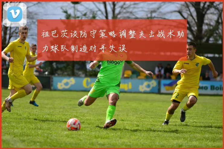 祖巴茨谈防守策略调整夹击战术助力球队制造对手失误