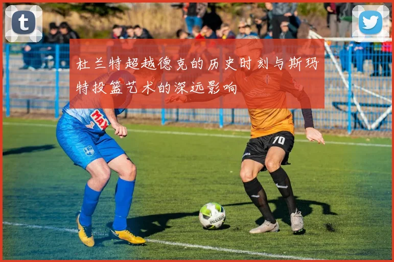 杜兰特超越德克的历史时刻与斯玛特投篮艺术的深远影响