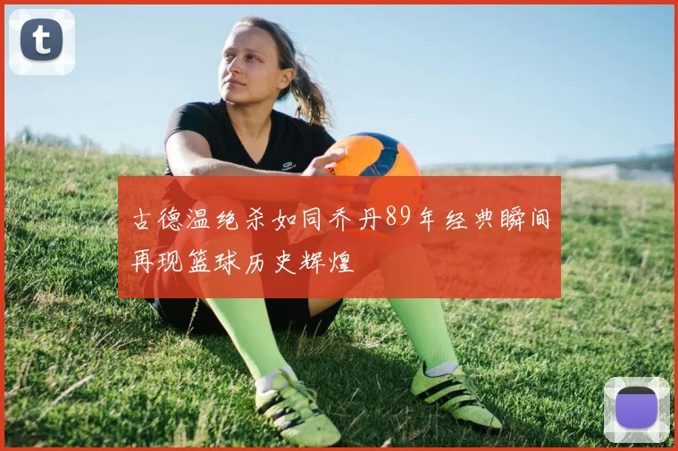 古德温绝杀如同乔丹89年经典瞬间再现篮球历史辉煌