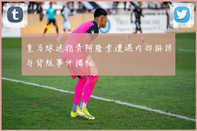 皇马球迷指责阿隆索遭遇内部排挤与背叛事件揭秘