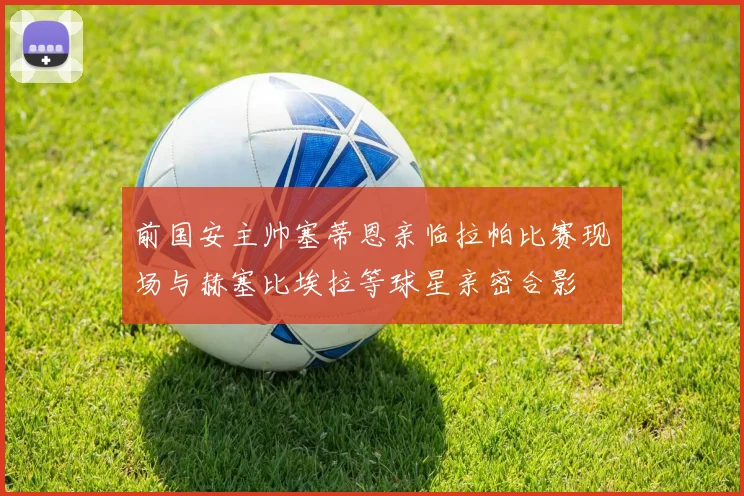 前国安主帅塞蒂恩亲临拉帕比赛现场与赫塞比埃拉等球星亲密合影