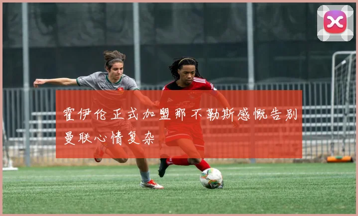 霍伊伦正式加盟那不勒斯感慨告别曼联心情复杂