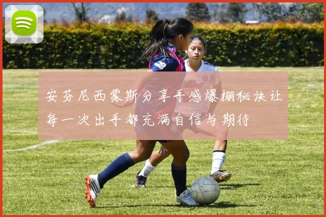 安芬尼西蒙斯分享手感爆棚秘诀让每一次出手都充满自信与期待