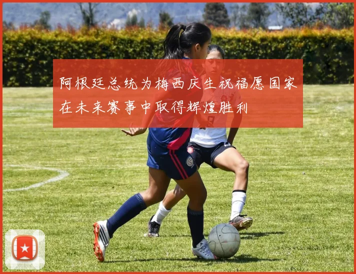 阿根廷总统为梅西庆生祝福愿国家在未来赛事中取得辉煌胜利